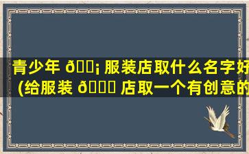 青少年 🐡 服装店取什么名字好(给服装 🐝 店取一个有创意的店名)